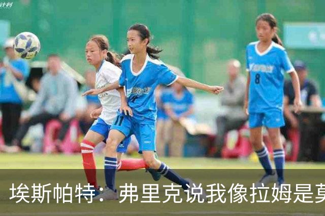 埃斯帕特：弗里克说我像拉姆是莫大赞誉 我能适应右后卫和中场