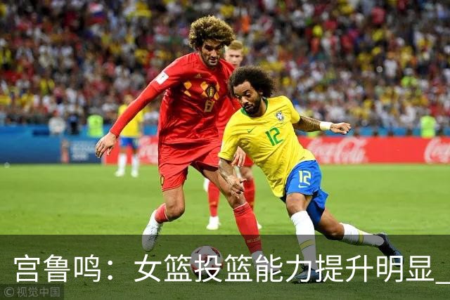 宫鲁鸣：女篮投篮能力提升明显 盼海外球员尽早归队